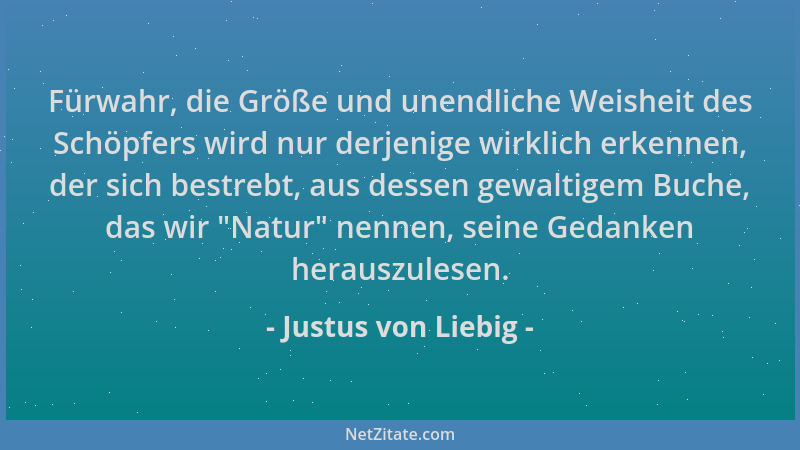 Justus von Liebig - Fürwahr, die Größe und unendliche Weisheit des Schöpfers wird nur derjenige wirklich erkennen, der sich...