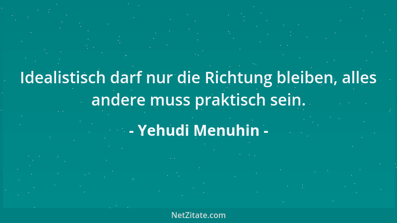 Yehudi Menuhin - Idealistisch darf nur die Richtung bleiben, alles andere muss praktisch sein....