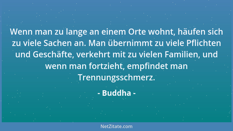 Buddha - Wenn man zu lange an einem Orte wohnt, häufen sich zu viele Sachen an. Man übernimmt zu viele Pflichten und Geschä...