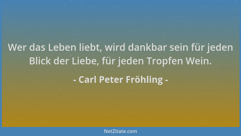 Carl Peter Fröhling - Wer das Leben liebt, wird dankbar sein für jeden Blick der Liebe, für jeden Tropfen Wein....