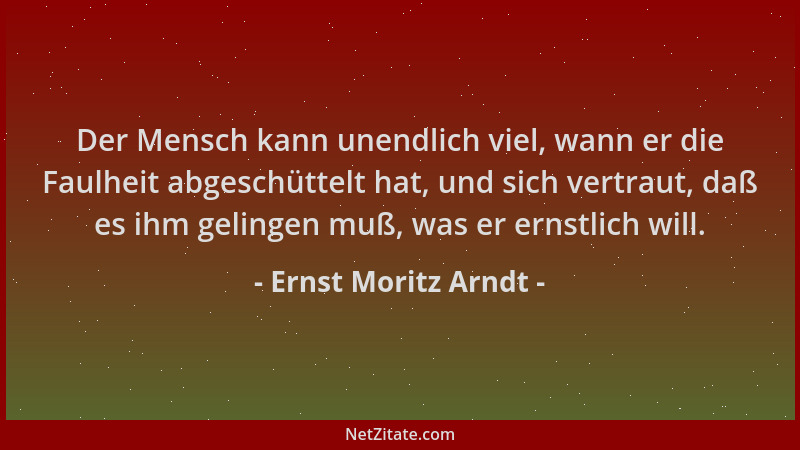 Ernst Moritz Arndt - Der Mensch kann unendlich viel, wann er die Faulheit abgeschüttelt hat, und sich vertraut, daß es ihm...