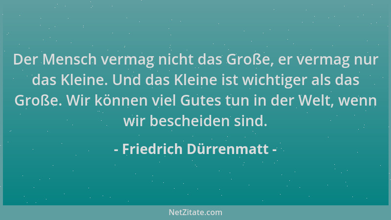 Friedrich Dürrenmatt - Der Mensch vermag nicht das Große, er vermag nur das Kleine. Und das Kleine ist wichtiger als das Gr...