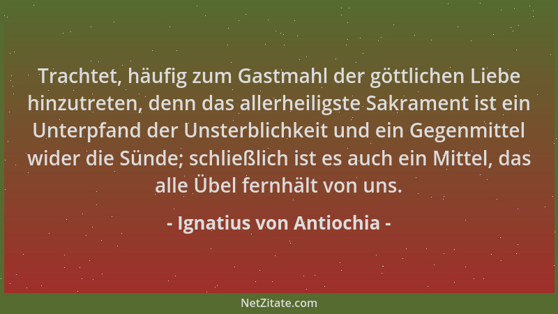 Ignatius von Antiochia - Trachtet, häufig zum Gastmahl der göttlichen Liebe hinzutreten, denn das allerheiligste Sakrament...