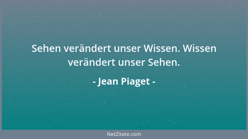 Jean Piaget - Sehen verändert unser Wissen. Wissen verändert unser Sehen....