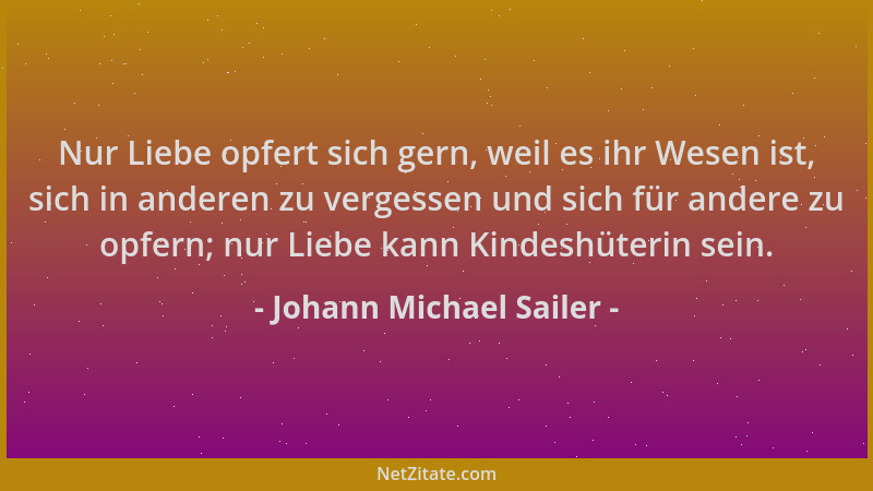 Johann Michael Sailer - Nur Liebe opfert sich gern, weil es ihr Wesen ist, sich in anderen zu vergessen und sich für andere...