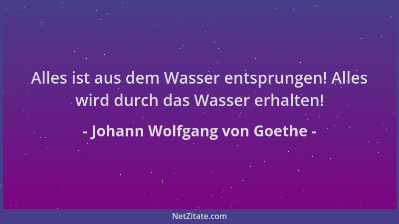 Johann Wolfgang von Goethe - Alles ist aus dem Wasser entsprungen! Alles wird durch das Wasser erhalten!...