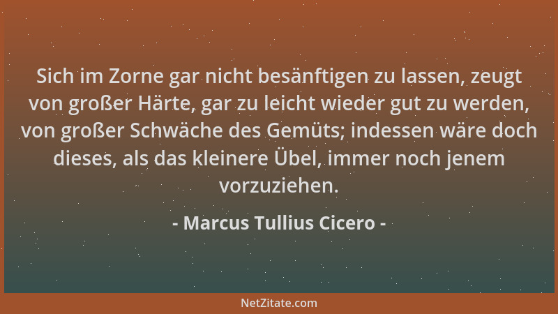 Marcus Tullius Cicero - Sich im Zorne gar nicht besänftigen zu lassen, zeugt von großer Härte, gar zu leicht wieder gut zu...
