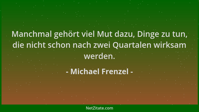 Michael Frenzel - Manchmal gehört viel Mut dazu, Dinge zu tun, die nicht schon nach zwei Quartalen wirksam werden....