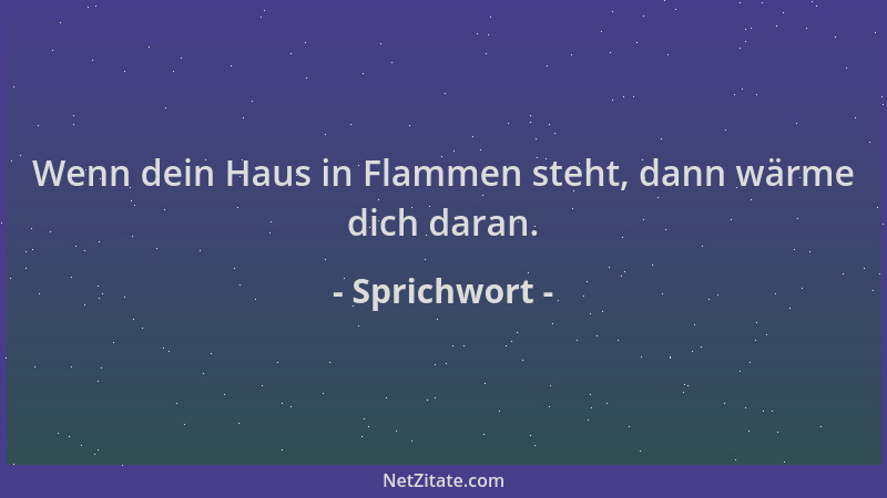 Sprichwort - Wenn dein Haus in Flammen steht, dann wärme dich daran....