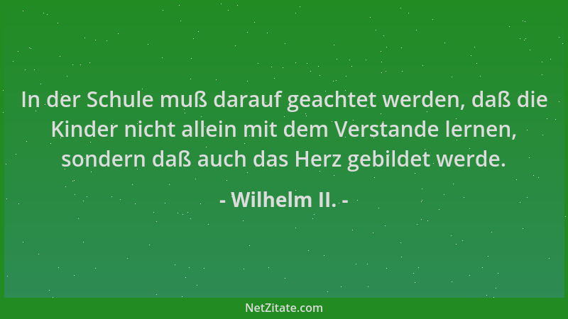 Wilhelm II. - In der Schule muß darauf geachtet werden, daß die Kinder nicht allein mit dem Verstande lernen, sondern daß a...