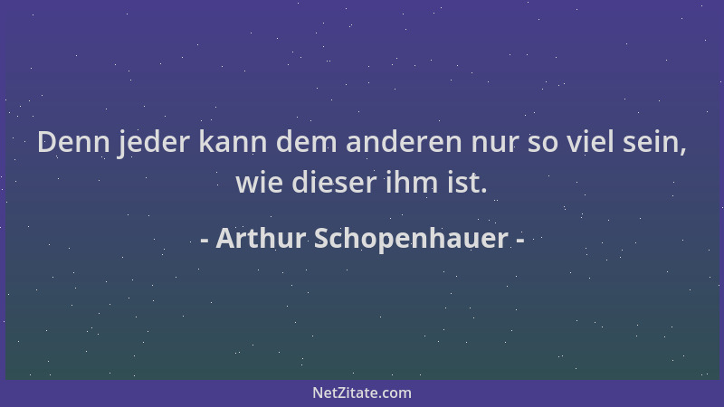 Arthur Schopenhauer - Denn jeder kann dem anderen nur so viel sein, wie dieser ihm ist....