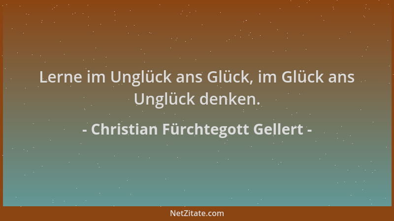 Christian Fürchtegott Gellert - Lerne im Unglück ans Glück, im Glück ans Unglück denken....