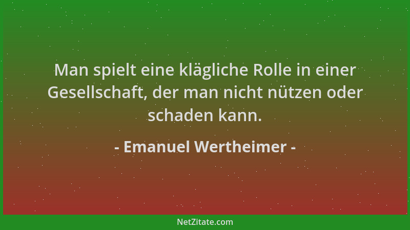 Emanuel Wertheimer - Man spielt eine klägliche Rolle in einer Gesellschaft, der man nicht nützen oder schaden kann....
