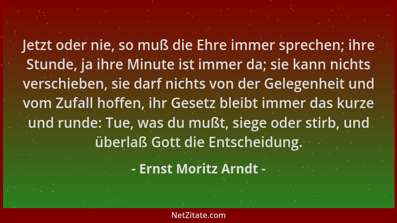 Ernst Moritz Arndt - Jetzt oder nie, so muß die Ehre immer sprechen; ihre Stunde, ja ihre Minute ist immer da; sie kann nic...