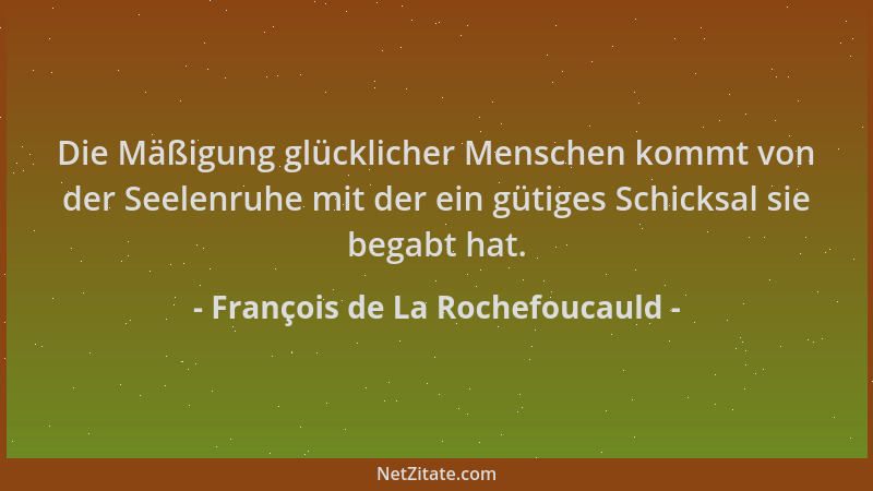 François de La Rochefoucauld - Die Mäßigung glücklicher Menschen kommt von der Seelenruhe mit der ein gütiges Schicksal sie...