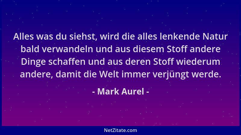 Mark Aurel - Alles was du siehst, wird die alles lenkende Natur bald verwandeln und aus diesem Stoff andere Dinge schaffen...