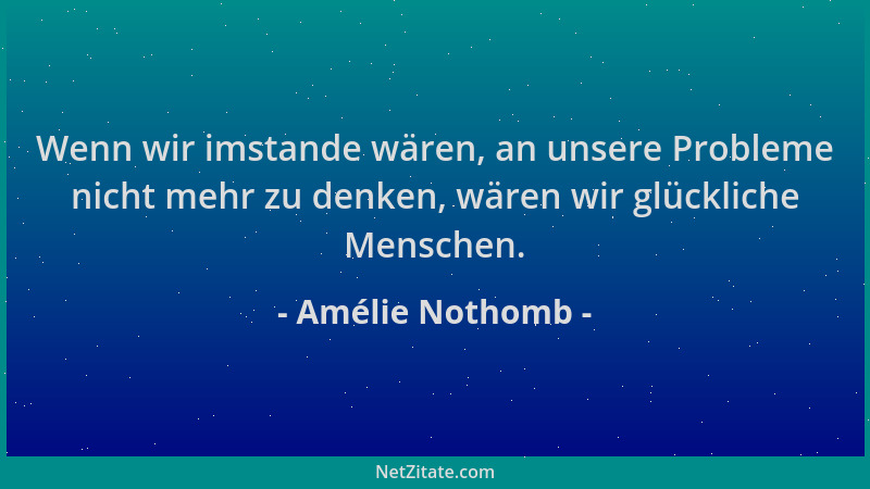 Amélie Nothomb - Wenn wir imstande wären, an unsere Probleme nicht mehr zu denken, wären wir glückliche Menschen....