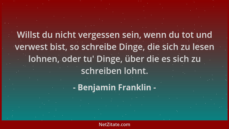 Benjamin Franklin - Willst du nicht vergessen sein, wenn du tot und verwest bist, so schreibe Dinge, die sich zu lesen lohn...