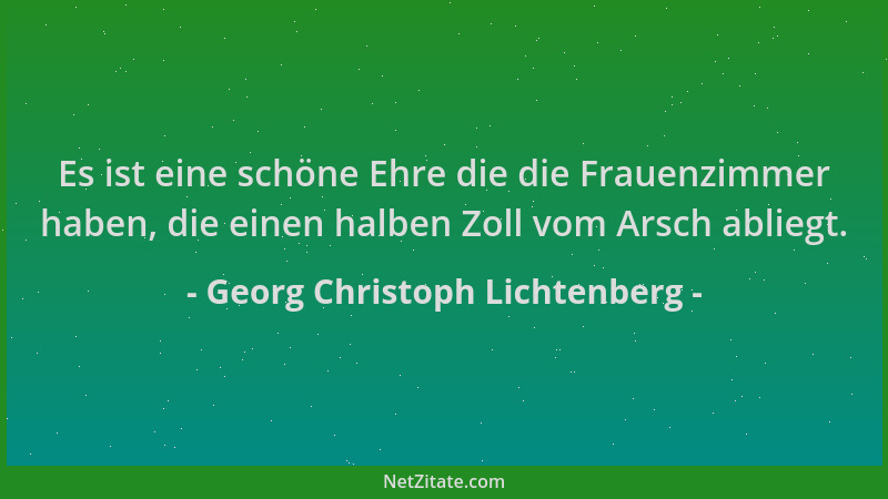 Georg Christoph Lichtenberg - Es ist eine schöne Ehre die die Frauenzimmer haben, die einen halben Zoll vom Arsch abliegt....