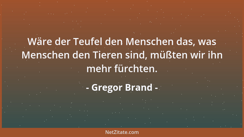 Gregor Brand - Wäre der Teufel den Menschen das, was Menschen den Tieren sind, müßten wir ihn mehr fürchten....