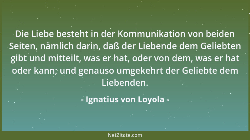 Ignatius von Loyola - Die Liebe besteht in der Kommunikation von beiden Seiten, nämlich darin, daß der Liebende dem Geliebt...