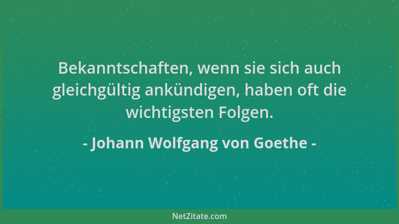 Johann Wolfgang von Goethe - Bekanntschaften, wenn sie sich auch gleichgültig ankündigen, haben oft die wichtigsten Folgen....
