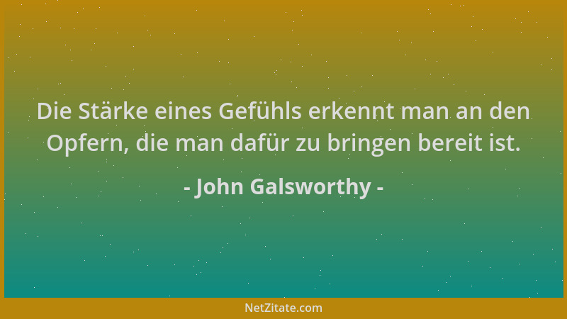John Galsworthy - Die Stärke eines Gefühls erkennt man an den Opfern, die man dafür zu bringen bereit ist....