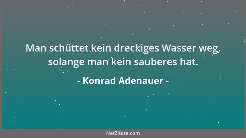 Konrad Adenauer - Man schüttet kein dreckiges Wasser weg, solange man kein sauberes hat....