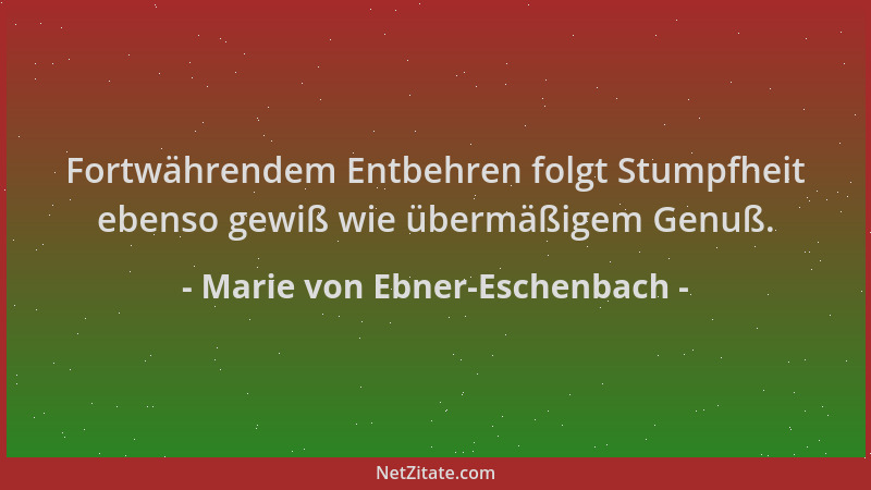 Marie von Ebner-Eschenbach - Fortwährendem Entbehren folgt Stumpfheit ebenso gewiß wie übermäßigem Genuß....
