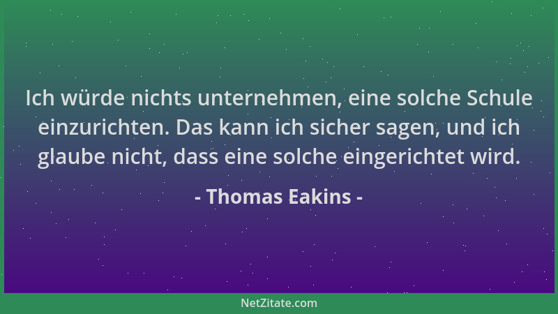 Thomas Eakins - Ich würde nichts unternehmen, eine solche Schule einzurichten. Das kann ich sicher sagen, und ich glaube ni...