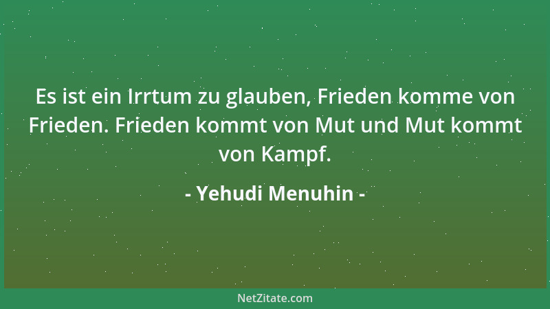 Yehudi Menuhin - Es ist ein Irrtum zu glauben, Frieden komme von Frieden. Frieden kommt von Mut und Mut kommt von Kampf....