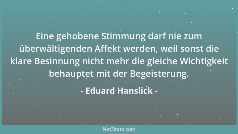 Eduard Hanslick - Eine gehobene Stimmung darf nie zum überwältigenden Affekt werden, weil sonst die klare Besinnung nicht m...