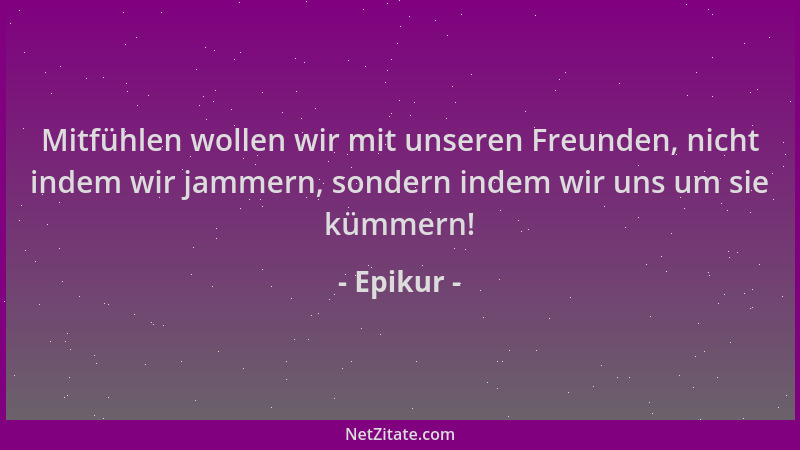 Epikur - Mitfühlen wollen wir mit unseren Freunden, nicht indem wir jammern, sondern indem wir uns um sie kümmern!...