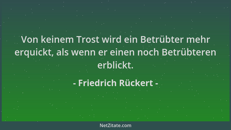 Friedrich Rückert - Von keinem Trost wird ein Betrübter mehr erquickt, als wenn er einen noch Betrübteren erblickt....