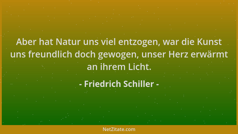 Friedrich Schiller - Aber hat Natur uns viel entzogen, war die Kunst uns freundlich doch gewogen, unser Herz erwärmt an ihr...