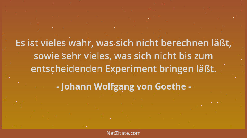 Johann Wolfgang von Goethe - Es ist vieles wahr, was sich nicht berechnen läßt, sowie sehr vieles, was sich nicht bis zum e...