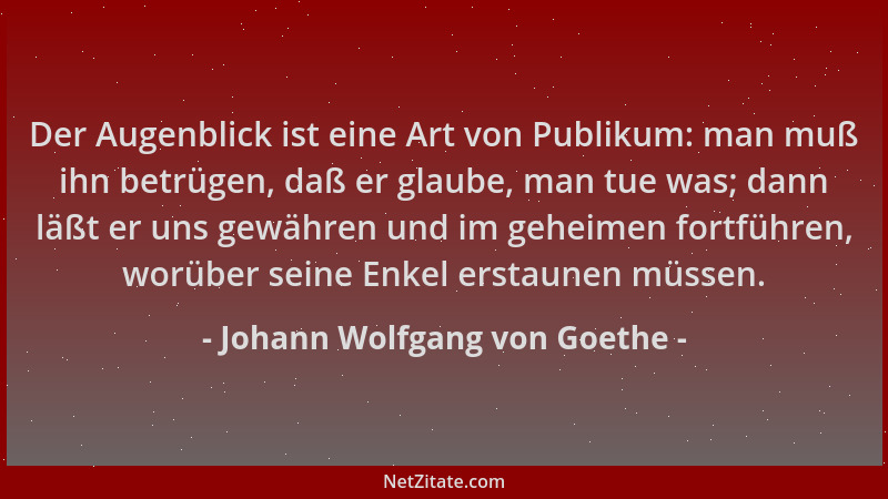 Johann Wolfgang von Goethe - Der Augenblick ist eine Art von Publikum: man muß ihn betrügen, daß er glaube, man tue was; da...