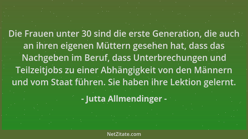 Jutta Allmendinger - Die Frauen unter 30 sind die erste Generation, die auch an ihren eigenen Müttern gesehen hat, dass das...