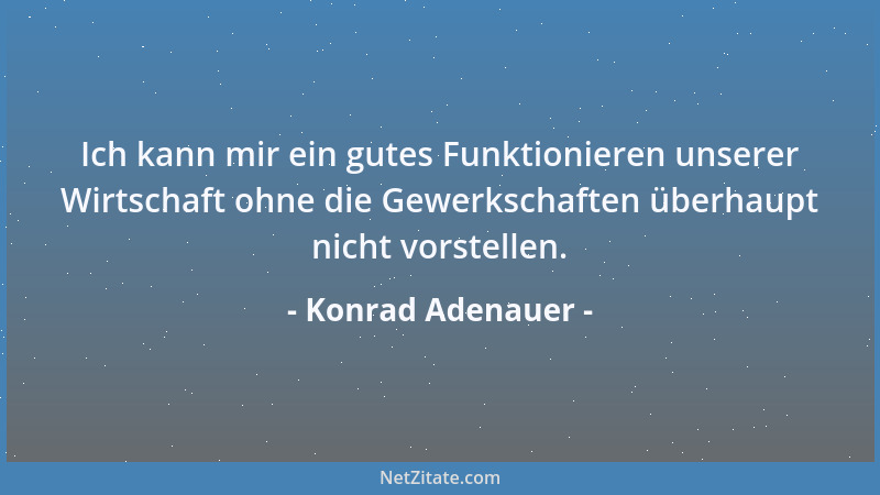 Konrad Adenauer - Ich kann mir ein gutes Funktionieren unserer Wirtschaft ohne die Gewerkschaften überhaupt nicht vorstelle...