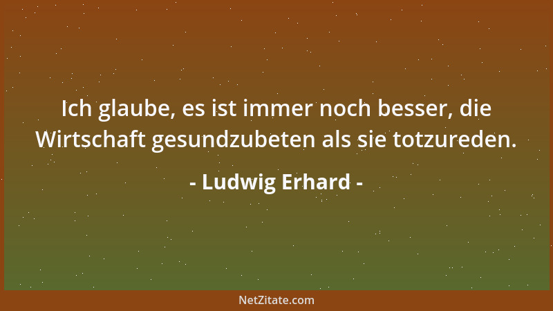 Ludwig Erhard - Ich glaube, es ist immer noch besser, die Wirtschaft gesundzubeten als sie totzureden....