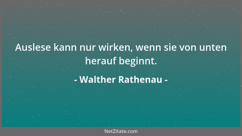 Walther Rathenau - Auslese kann nur wirken, wenn sie von unten herauf beginnt....