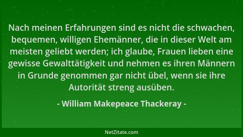 William Makepeace Thackeray - Nach meinen Erfahrungen sind es nicht die schwachen, bequemen, willigen Ehemänner, die in die...