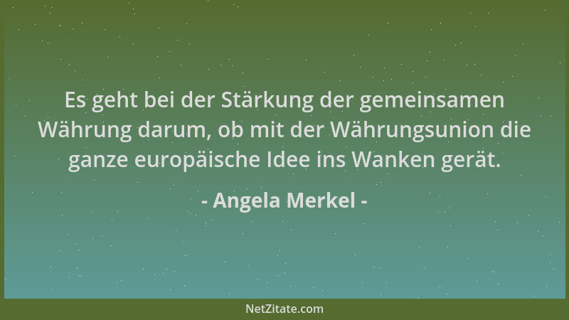 Angela Merkel - Es geht bei der Stärkung der gemeinsamen Währung darum, ob mit der Währungsunion die ganze europäische Idee...