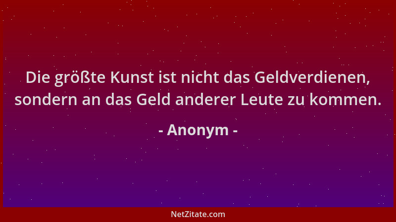 Anonym - Die größte Kunst ist nicht das Geldverdienen, sondern an das Geld anderer Leute zu kommen....