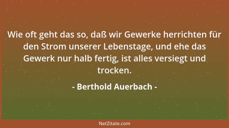 Berthold Auerbach - Wie oft geht das so, daß wir Gewerke herrichten für den Strom unserer Lebenstage, und ehe das Gewerk nu...