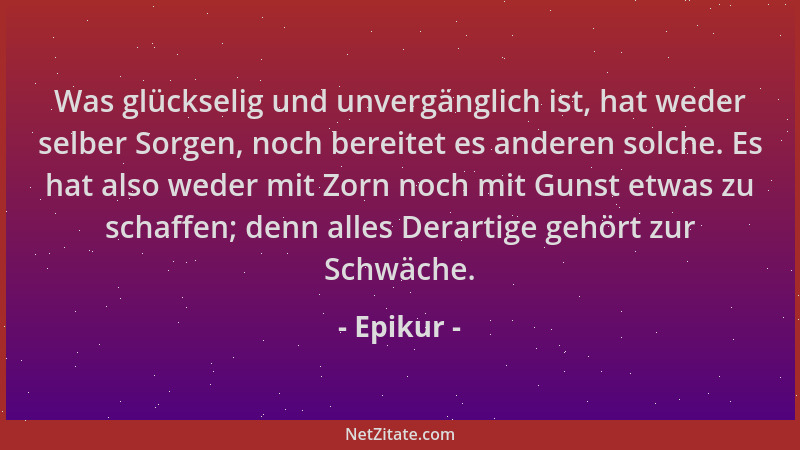 Epikur - Was glückselig und unvergänglich ist, hat weder selber Sorgen, noch bereitet es anderen solche. Es hat also weder...