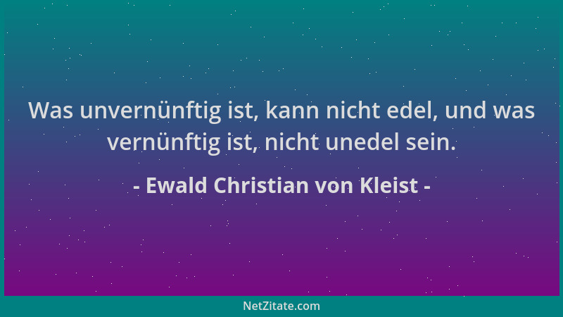 Ewald Christian von Kleist - Was unvernünftig ist, kann nicht edel, und was vernünftig ist, nicht unedel sein....