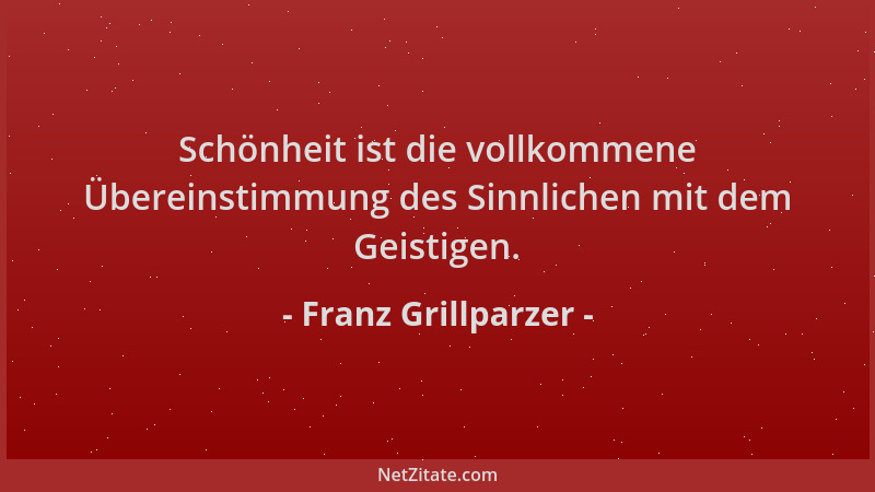 Franz Grillparzer - Schönheit ist die vollkommene Übereinstimmung des Sinnlichen mit dem Geistigen....