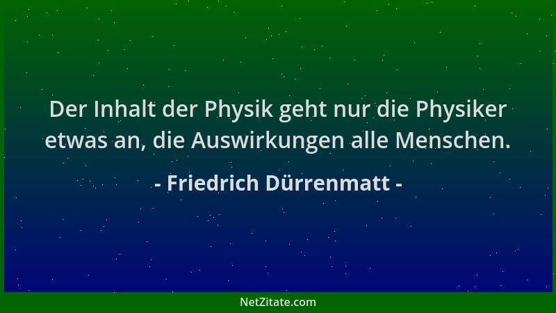 Friedrich Dürrenmatt - Der Inhalt der Physik geht nur die Physiker etwas an, die Auswirkungen alle Menschen....