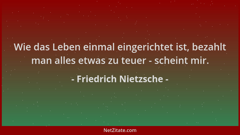 Friedrich Nietzsche - Wie das Leben einmal eingerichtet ist, bezahlt man alles etwas zu teuer - scheint mir....